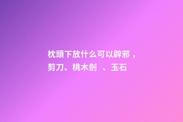 枕頭下放什么可以辟邪，剪刀、桃木劍、玉石